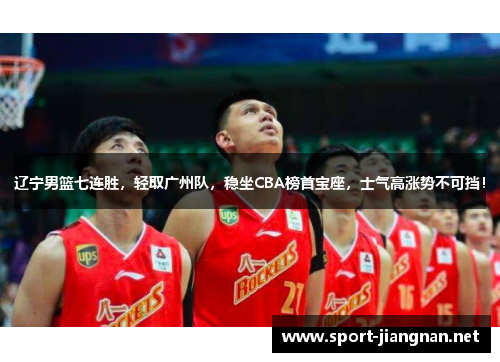 辽宁男篮七连胜，轻取广州队，稳坐CBA榜首宝座，士气高涨势不可挡！